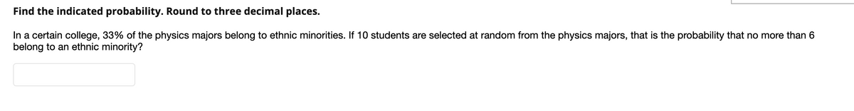 Find the indicated probability. Round to three decimal places.
In a certain college, 33% of the physics majors belong to ethnic minorities. If 10 students are selected at random from the physics majors, that is the probability that no more than 6
belong to an ethnic minority?
