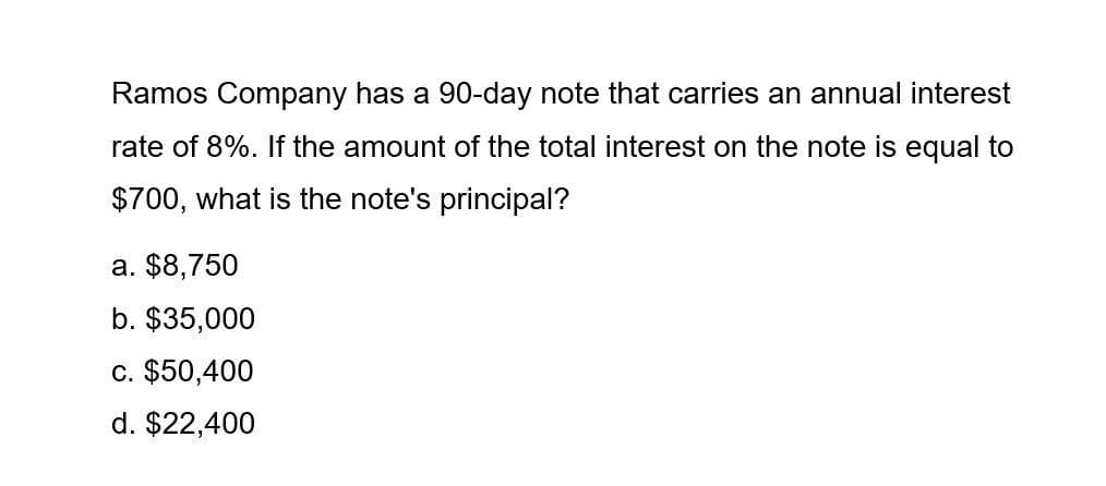 Ramos Company has a 90-day note that carries an annual interest
rate of 8%. If the amount of the total interest on the note is equal to
$700, what is the note's principal?
a. $8,750
b. $35,000
c. $50,400
d. $22,400