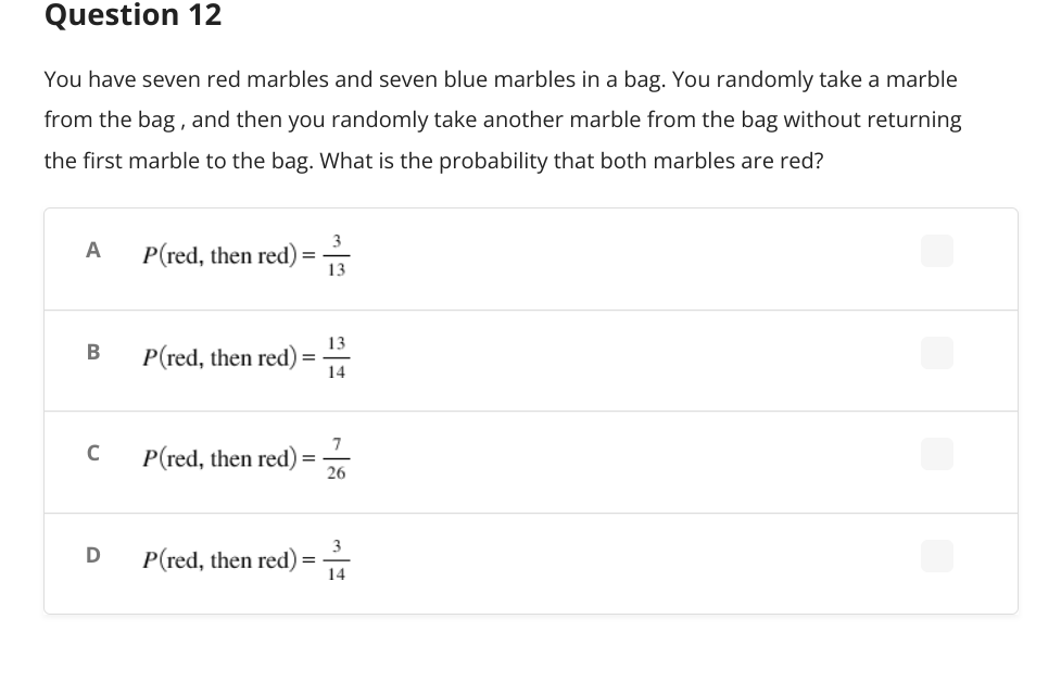 Question 12
You have seven red marbles and seven blue marbles in a bag. You randomly take a marble
from the bag, and then you randomly take another marble from the bag without returning
the first marble to the bag. What is the probability that both marbles are red?
3
A
P(red, then red)
13
13
B
P(red, then red)
14
7
P(red, then red)
26
3
P(red, then red):
=
14
C
D
=
=