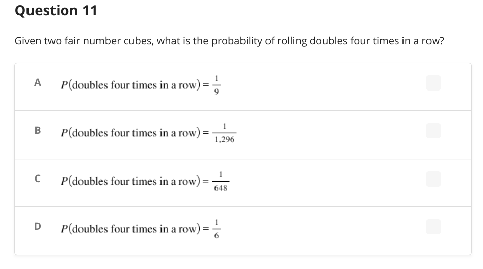 Question 11
Given two fair number cubes, what is the probability of rolling doubles four times in a row?
A
P(doubles four times in a row) = -
1
B
P(doubles four times in a row)
=
1,296
P(doubles four times in a row):
=
648
P(doubles four times in a row) = -—
C
D