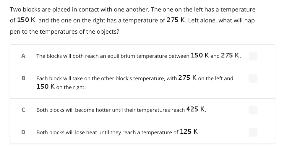 Two blocks are placed in contact with one another. The one on the left has a temperature
of 150 K, and the one on the right has a temperature of 275 K. Left alone, what will hap-
pen to the temperatures of the objects?
A
The blocks will both reach an equilibrium temperature between 150 K and 275 K.
В
Each block will take on the other block's temperature, with 275 K on the left and
150 K on the right.
Both blocks will become hotter until their temperatures reach 425 K.
Both blocks will lose heat until they reach a temperature of 125 K.
