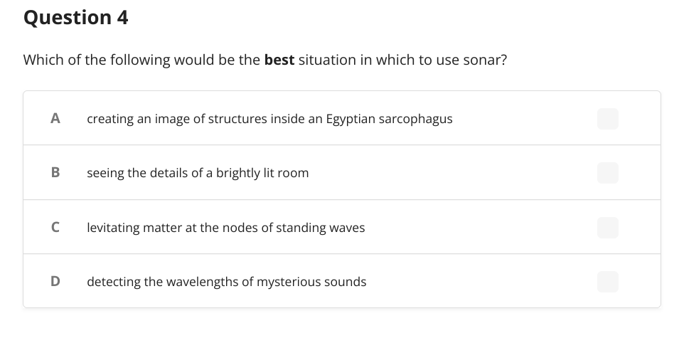 Question 4
Which of the following would be the best situation in which to use sonar?
A
creating an image of structures inside an Egyptian sarcophagus
B
seeing the details of a brightly lit room
C
levitating matter at the nodes of standing waves
D detecting the wavelengths of mysterious sounds