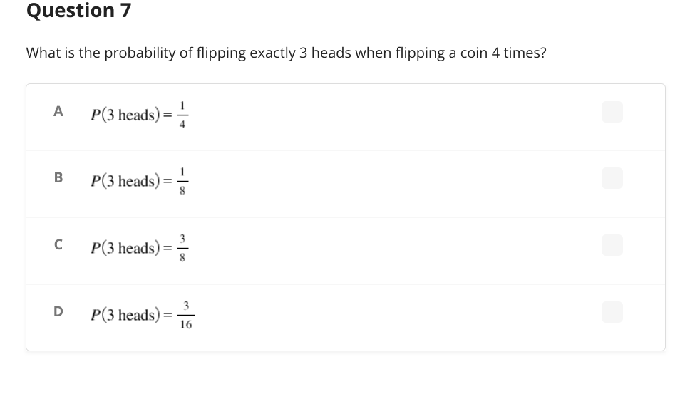 Question 7
What is the probability of flipping exactly 3 heads when flipping a coin 4 times?
A
P(3 heads) ==
B
P(3 heads) ====
P(3 heads) ==
P(3 heads):
=
C
D
16