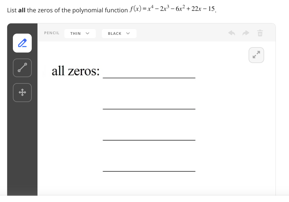 List all the zeros of the polynomial function f(x) =x* – 2x³ – 6x² +22x – 15.
PENCIL
THIN
BLACK
all zeros:
