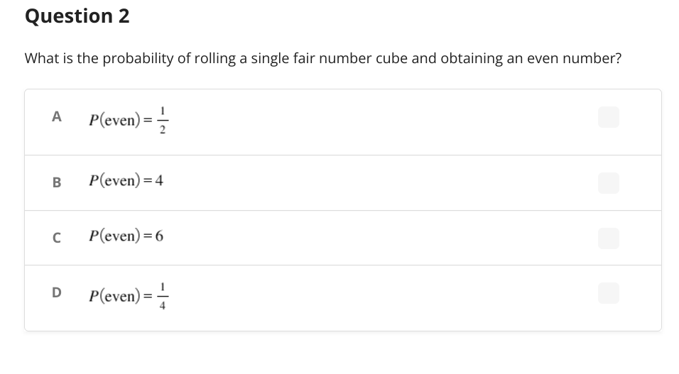 Question 2
What is the probability of rolling a single fair number cube and obtaining an even number?
A
P(even) = -1/
B
P(even) = 4
C
P(even) = 6
D
P(even) ==