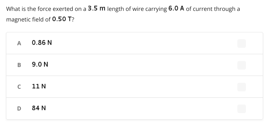 What is the force exerted on a 3.5 m length of wire carrying 6.0 A of current through a
magnetic field of 0.50 T?
A
0.86 N
B
9.0 N
с
11 N
D
84 N