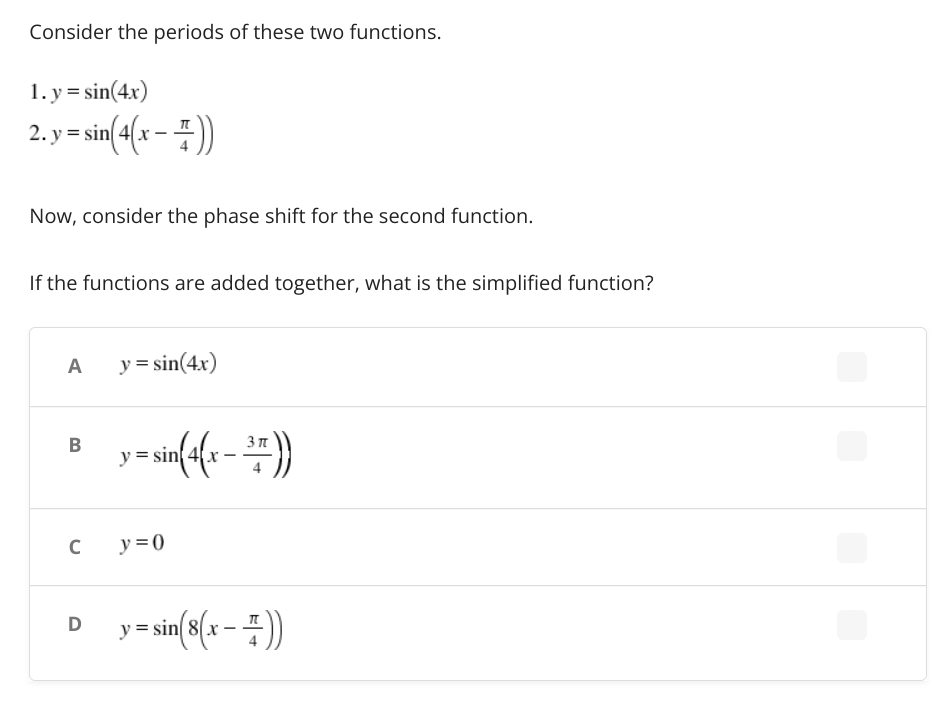 Consider the periods of these two functions.
1. y = sin(4x)
2. y =sin(4(x = #))
Now, consider the phase shift for the second function.
If the functions are added together, what is the simplified function?
A
y = sin(4x)
B
y = sin{4x
C
y = 0
D y=sin(8{x – #))
