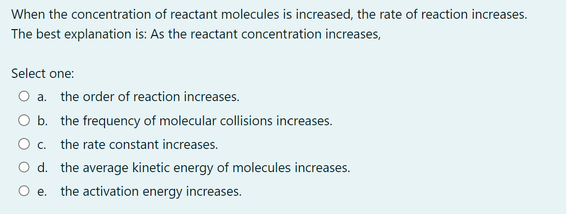 When the concentration of reactant molecules is increased, the rate of reaction increases.
The best explanation is: As the reactant concentration increases,
Select one:
a. the order of reaction increases.
b. the frequency of molecular collisions increases.
C.
the rate constant increases.
d. the average kinetic energy of molecules increases.
the activation energy increases.
e.