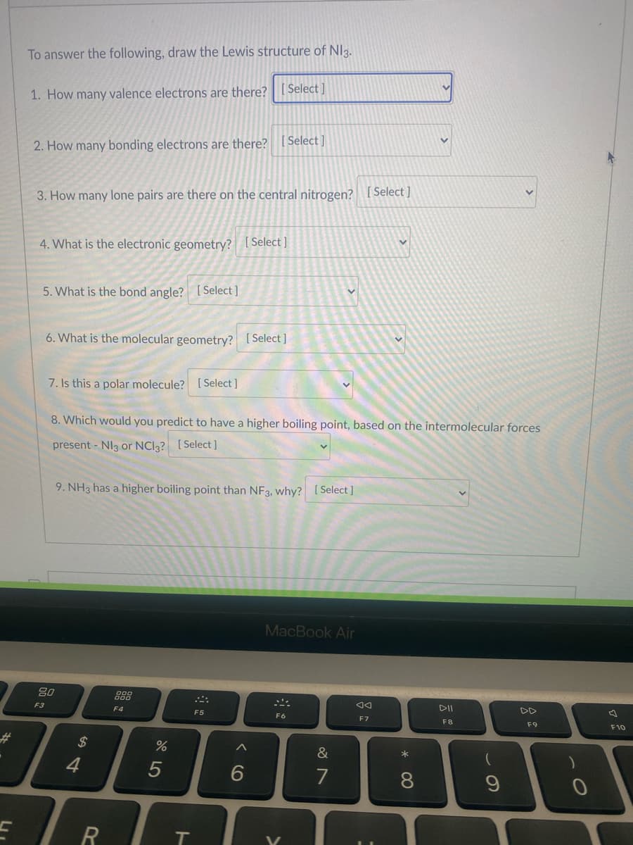 To answer the following, draw the Lewis structure of NI3.
1. How many valence electrons are there? [ Select ]
[ Select ]
2. How many bonding electrons are there?
3. How many lone pairs are there on the central nitrogen? [ Select ]
4. What is the electronic geometry? [Select]
5. What is the bond angle? [ Select ]
6. What is the molecular geometry? [Select ]
7. Is this a polar molecule? [Select ]
8. Which would you predict to have a higher boiling point, based on the intermolecular forces
present - NI3 or NCI3? [ Select]
9. NH3 has a higher boiling point than NF3, why? [Select ]
MacBook Air
80
888
DII
DD
F3
F4
F5
F6
F7
F8
F9
F10
$
23
&
4
7
8.
