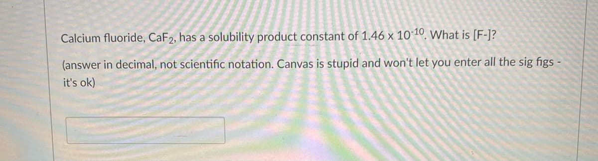 Calcium fluoride, CaF2, has a solubility product constant of 1.46 x 10´10, What is [F-]?
(answer in decimal, not scientific notation. Canvas is stupid and won't let you enter all the sig figs -
it's ok)
