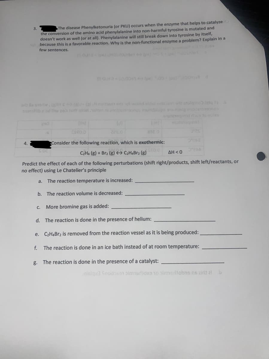 the conversion of the amino acid phenylalanine into non-harmful tyrosine is mutated and
doesn't work as well (or at all). Phenylalanine will still break down into tyrosine by itself,
ol because this is a favorable reaction. Why is the non-functional enzyme a problem? Explain in a
few sentences.
3.
The disease Phenylketonuria (or PKU) occurs when the enzyme that helps to catalyze
O p HOo (pn) O pe oHe
avl lls sew.i Snde (a)H noitas on ol woisd sidst nos stolgno ta
T b e sd linw ps fertt sro.nalom ni encbeono mundiups sis novi 2noitetnono
uTeeg os s oulev
THI
utinogmet
cseo.o
8880
4.
Consider the following reaction, which is exothermic:
C2H4 (g) + Br2 (g) → C2H¾Br2 (g)
ΔΗ<
Predict the effect of each of the following perturbations (shift right/products, shift left/reactants, or
no effect) using Le Chatelier's principle
a.
The reaction temperature is increased:
b. The reaction volume is decreased:
C.
More bromine gas is added:
d. The reaction is done in the presence of helium:
e. C2H4BR2 is removed from the reaction vessel as it is being produced:
f.
The reaction is done in an ice bath instead of at room temperature:
g. The reaction
in the presence of a catalyst:
niciax3 Snodas91 pimisdjoxs10 olmedtobng ns airlt al b

