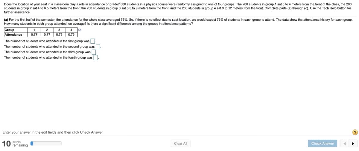 Does the location
your seat in a classroom play a role in attendance or grade? 800 students in a physics course were randomly assigned to one of four groups. The 200 students in group 1 sat 0 to 4 meters from the front of the class, the 200
students in group 2 sat 4 to 6.5 meters from the front, the 200 students in group 3 sat 6.5 to 9 meters from the front, and the 200 students in group 4 sat 9 to 12 meters from the front. Complete parts (a) through (c). Use the Tech Help button for
further assistance.
(a) For the first half of the semester, the attendance for the whole class averaged 76%. So, if there is no effect due to seat location, we would expect 76% of students in each group to attend. The data show the attendance history for each group.
How many students in each group attended, on average? Is there a significant difference among the groups in attendance patterns?
Group
Attendance
1
2
3
4
0.77
0.77
0.75
0.75
The number of students who attended in the first group was
The number of students who attended in the second group was
The number of students who attended in the third group was
The number of students who attended in the fourth group was
Enter your answer in the edit fields and then click Check Answer.
10 parts
remaining
Clear All
Check Answer
