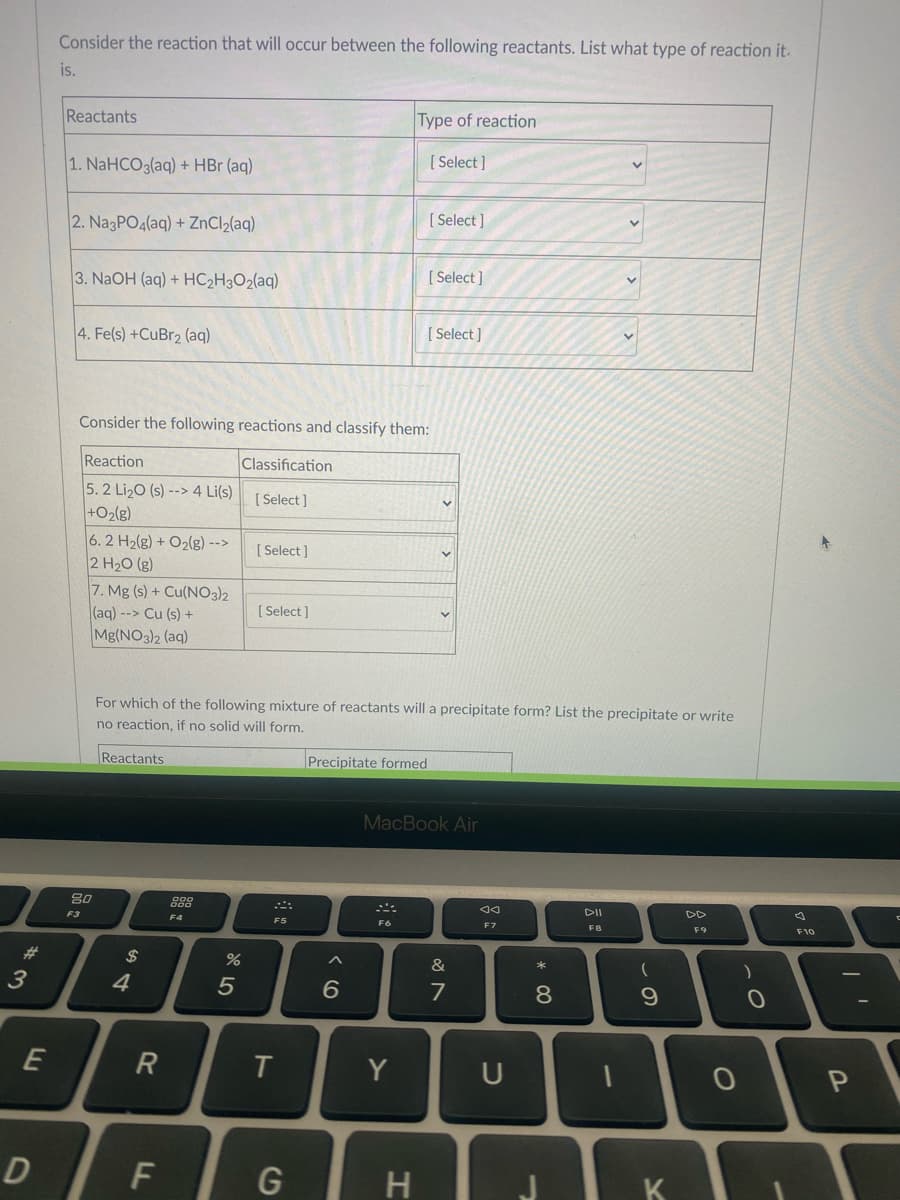 Consider the reaction that will occur between the following reactants. List what type of reaction it.
is.
Reactants
Type of reaction
[ Select ]
1. NaHCO3(aq) + HBr (aq)
[ Select ]
2. NagPO4(aq) + ZnCl2(aq)
3. NaOH (aq) + HC2H3O2(aq)
[ Select ]
4. Fe(s) +CuBr2 (aq)
[ Select )
Consider the following reactions and classify them:
Reaction
Classification
5.2 Li2O (s) --> 4 Li(s)
+O2(g)
[ Select]
6. 2 H2(g) + O2(g) -->
2 H20 (g)
[ Select ]
7. Mg (s) + Cu(NO3)2
(aq) --> Cu (s) +
Mg(NO3)2 (aq)
[ Select]
For which of the following mixture of reactants will a precipitate form? List the precipitate or write
no reaction, if no solid will form.
Reactants
Precipitate formed
MacBook Air
80
DII
DD
F3
F4
F5
F6
F7
F8
F9
F10
23
$
&
4
6.
7
8
9.
T
Y
U
D
F
G
H
K
