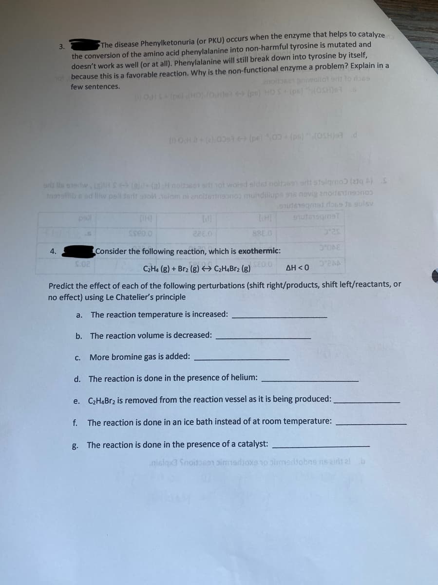 The disease Phenylketonuria (or PKU) occurs when the enzyme that helps to catalyze
the conversion of the amino acid phenylalanine into non-harmful tyrosine is mutated and
doesn't work as well (or at all). Phenylalanine will still break down into tyrosine by itself,
because this is a favorable reaction. Why is the non-functional enzyme a problem? Explain in a
3.
2nodose niwollot orls lo b6s
few sentences.
OHS(pe) (HO)(0H)e (ps) HO S (pe)S(OSH)96
()OHa+(00st (pe) 00 (ps)(OSH)9d
lls s1erw(aHS (a)l+ (a) H noltoseT ort nol wolsd sidst noitb6sn ert stolqmoƆ (2q A)S
Innsb e ed lliw ps tedt aJonolom ni anoltertnsonos mundillups 916 nevig anoifendnn
228.0
888.0
4.
Consider the following reaction, which is exothermic:
S.02
SEO.0
C2H4 (g) + Br2 (g) → C¿H¾B52 (g)
D2AA
ΔΗ< 0
Predict the effect of each of the following perturbations (shift right/products, shift left/reactants, or
no effect) using Le Chatelier's principle
a. The reaction temperature is increased:
b. The reaction volume is decreased:
c. More bromine gas is added:
d. The reaction is done in the presence of helium:
e. C2HĄBr2 is removed from the reaction vessel as it is being produced:
f.
The reaction is done in an ice bath instead of at room temperature:
g. The reaction is done in the presence of a catalyst:
nislax3 Snoitb69n pim1sdioxe o simedtobne ris zidt al b
