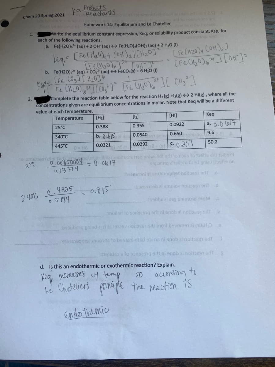 ka
Products
Reactants
Chem 20 Spring 2021
Ene bolun aonb
Ten ya snizowc Homework 14: Equilibrium and Le Chatelier iow oob
adi to noltevnos a
1.
Write the equilibrium constant expression, Keg, or solubility product constant, Ksp, for
each of the following reactions.
a. Fe(H2O),* (aq) + 2 OH (aq) Fe(H;0)«(OH)2 (aq) + 2 H2O (1)
keg
[Felta0),+ (0H)2](CH20]"
LFe (H20)y COH)2]
%3D
b. Fe(H2O),* (aq) + CO,² (aq) FeCO;(s)+ 6 H2O (1)
(Fe CO33[ H20]b
at
Fe
at
Complete the reaction table below for the reaction H2 (g) +l2(g) → 2 HI(g) , where all the
concentrations given are equilibrium concentrations in molar. Note that Keq will be a different
value at each temperature.
2.
Temperature
[H2]
[12]
[HI]
Кeq
25°C
a. 0.0 617
0.388
0.355
0.0922
340°C
b. 0.615 ei riai
9.6
1abieno
0.0540
0.650
445°C
0.0321
0.0392
50.2
0>HA
TO 2106b691tol fid
gin ide 2nolisdune niwollot ods to rb66 to fa9tis shlba
elgianing 2hsilerer) l gnizu (betie on
- 0. 0le17
o.13744
bezesoni zi stuIe19gmet noitassi erT
3 40°C 6.4225
0.5184
boesDeb zi smulov noiso691 Td
0.915
bobbs ei 26y 9nimond anoM
muilsd io song2ng arli ni snob ai nolbss T.b
bepuborg gnisd ai ti 26 1922sv nois91 s mont bevomen ai n8HO
9utegma) nooi 16 to bsstani diad soi ns ni onob ai noito591 sdT
d. Is this an endothermic or exothermic reaction? Explain.
Kea increases uy temp.
to
accoding,
he Chateliend prinape the reaction iS
endo themic
