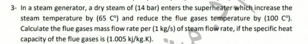 3- In a steam generator, a dry steam of (14 bar) enters the superheater which increase the
steam temperature by (65 C°) and reduce the flue gases temperature by (100 C°).
Calculate the flue gases mass flow rate per (1 kg/s) of steam flow rate, if the specific heat
capacity of the flue gases is (1.005 kj/kg.K).
