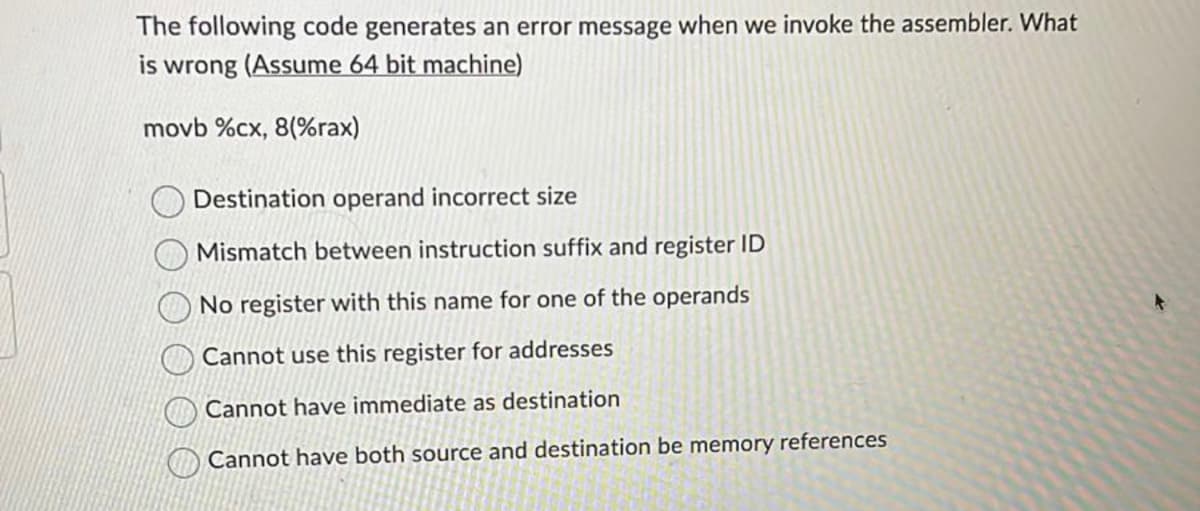 The following code generates an error message when we invoke the assembler. What
is wrong (Assume 64 bit machine)
movb %cx, 8(%rax)
Destination operand incorrect size
Mismatch between instruction suffix and register ID
No register with this name for one of the operands
Cannot use this register for addresses
Cannot have immediate as destination
Cannot have both source and destination be memory references