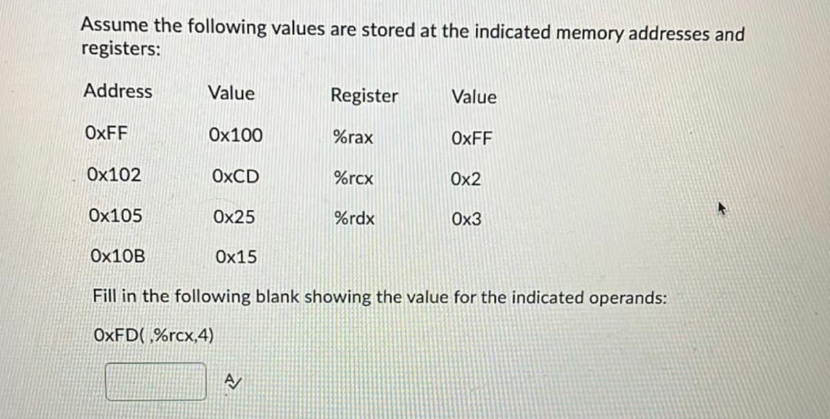 Assume the following values are stored at the indicated memory addresses and
registers:
Address
OxFF
0x102
Ox105
Ox10B
Value
0x100
OxCD
0x25
Ox15
Register
%rax
%rcx
%rdx
Value
OxFF
0x2
0x3
Fill in the following blank showing the value for the indicated operands:
OXFD(%rcx,4)