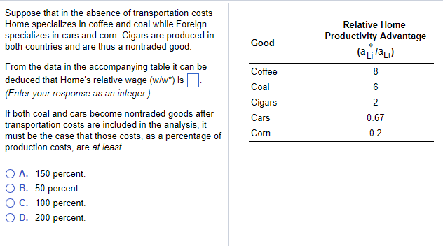 Suppose that in the absence of transportation costs
Home specializes in coffee and coal while Foreign
specializes in cars and corn. Cigars are produced in
both countries and are thus a nontraded good.
From the data in the accompanying table it can be
deduced that Home's relative wage (w/w*) is.
(Enter your response as an integer.)
If both coal and cars become nontraded goods after
transportation costs are included in the analysis, it
must be the case that those costs, as a percentage of
production costs, are at least
O A. 150 percent.
B. 50 percent.
O C. 100 percent.
O D. 200 percent.
Good
Coffee
Coal
Cigars
Cars
Corn
Relative Home
Productivity Advantage
(alai)
8
6
2
0.67
0.2