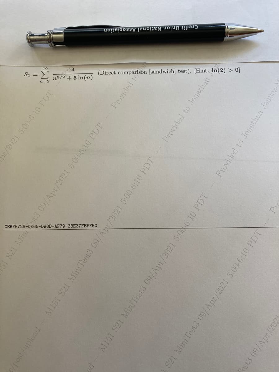 iation-
Credit Union
National Associ
Si =
(Direct compar
(sandwich]
test).
Hint: In(2) > 0]
n3/2
+5 In(n)
n=2
CEBF6728-DE65
E65-D90D-
OD-AF79-38E37FEFF50
or/2021 5:00-6:10 PDT
S21 AMint3 09/Apr/2021 5:00-6.10 PDT
Provided too
2/post/upload
M151 S21 MiniTest3 09/AN/2021 5:00-6:10 PDT
Provided to Jonathan
adM151 S21 MiniTest3 09/Apr/2021 5:006:10 PDT
Provided to Jonathan Jaimez-
S21 MiniTest3 09/Apr/2021 5:00-6:10 PDT
est3 09/Apr/202
