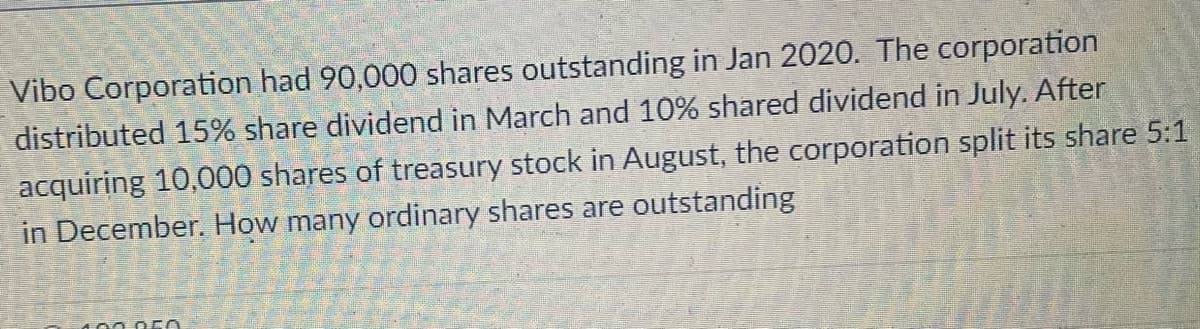 Vibo Corporation had 90,000 shares outstanding in Jan 2020. The corporation
distributed 15% share dividend in March and 10% shared dividend in July. After
acquiring 10,000 shares of treasury stock in August, the corporation split its share 5:1
in December, How many ordinary shares are outstanding
