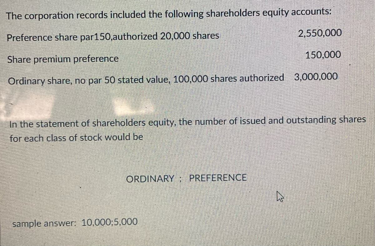 The corporation records included the following shareholders equity accounts:
2,550,000
Preference share par150,authorized 20,000 shares
Share premium preference
150,000
Ordinary share, no par 50 stated value, 100,000 shares authorized 3,000,000
In the statement of shareholders equity, the number of issued and outstanding shares
for each class of stock would be
ORDINARY ; PREFERENCE
sample answer: 10,000;5,000
