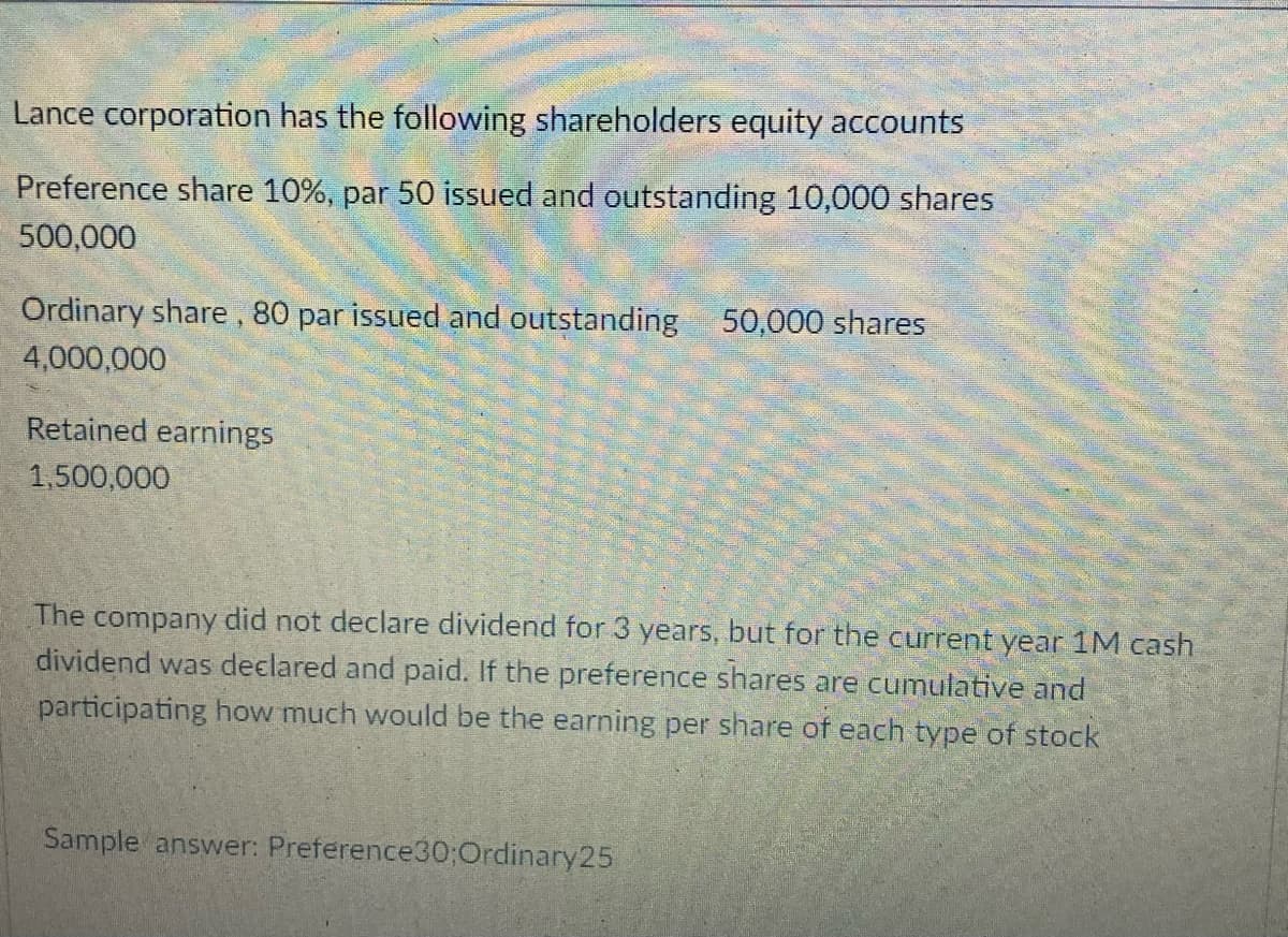 Lance corporation has the following shareholders equity accounts
Preference share 10%, par 50 issued and outstanding 10,000 shares
500,000
Ordinary share, 80 par issued and outstanding 50,000 shares
4,000,000
Retained earnings
1,500,000
The company did not declare dividend for 3 years, but for the current year 1M cash
dividend was declared and paid. If the preference shares are cumulative and
participating how much would be the earning per share of each type of stock
Sample answer: Preference30;Ordinary25
