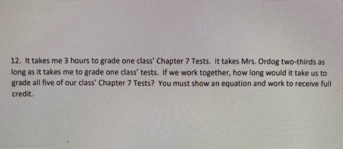 12. It takes me 3 hours to grade one class' Chapter 7 Tests. It takes Mrs. Ordog two-thirds as
long as it takes me to grade one class' tests. If we work together, how long would it take us to
grade all five of our cdlass' Chapter 7 Tests? You must show an equation and work to receive full
credit.
