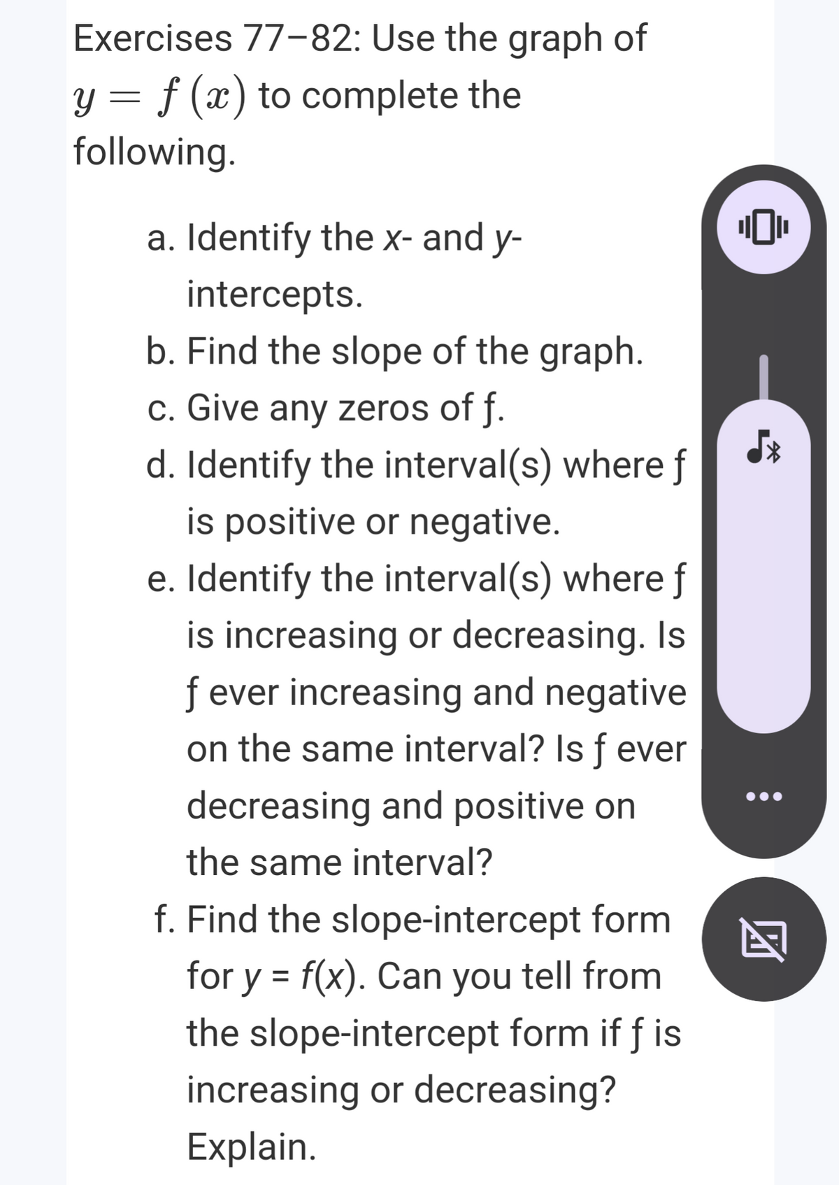 Exercises 77-82: Use the graph of
y = f (x) to complete the
following.
a. Identify the x- and y-
intercepts.
b. Find the slope of the graph.
c. Give any zeros of f.
d. Identify the interval(s) where f
is positive or negative.
e. Identify the interval(s) where f
is increasing or decreasing. Is
f ever increasing and negative
on the same interval? Is f ever
decreasing and positive on
the same interval?
f. Find the slope-intercept form
for y = f(x). Can you tell from
%3D
the slope-intercept form if f is
increasing or decreasing?
Explain.
团
