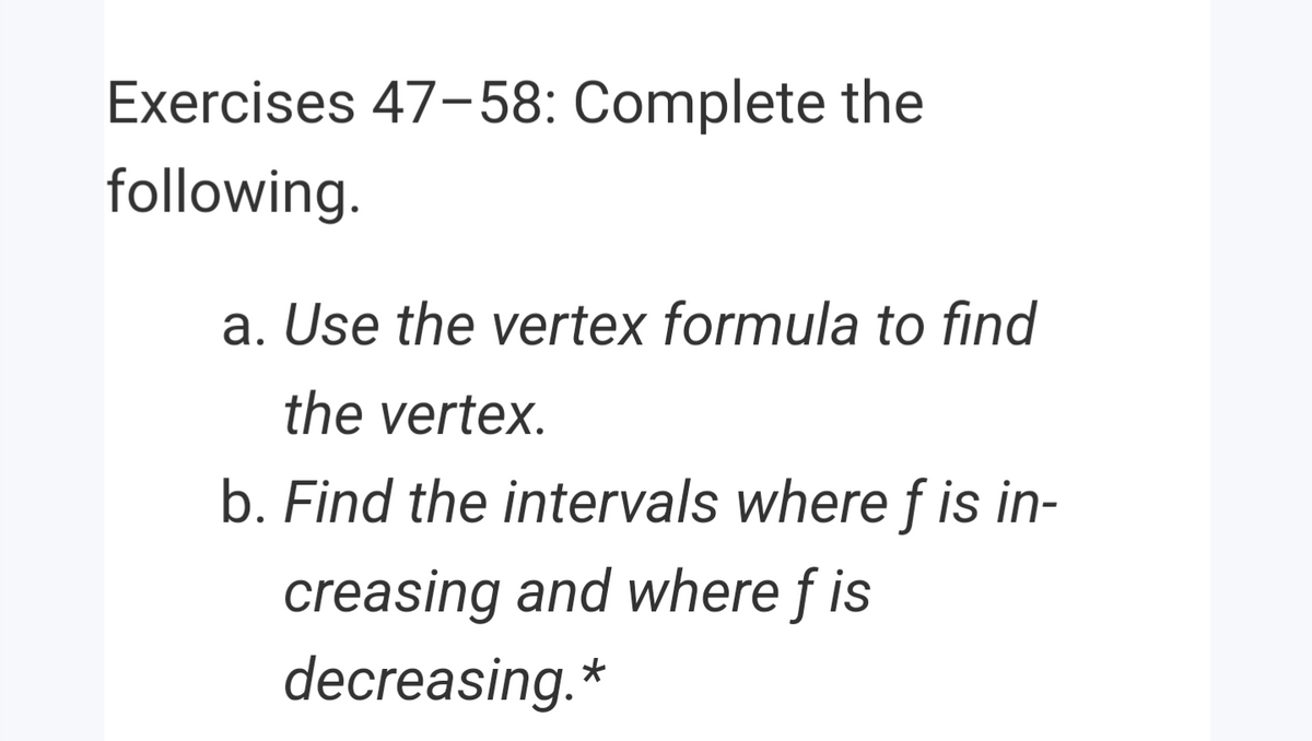 Exercises 47-58: Complete the
following.
a. Use the vertex formula to find
the vertex.
b. Find the intervals where f is in-
creasing and where f is
decreasing.*
