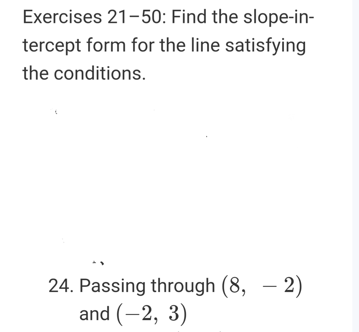 Exercises 21-50: Find the slope-in-
tercept form for the line satisfying
the conditions.
24. Passing through (8, – 2)
and (-2, 3)
