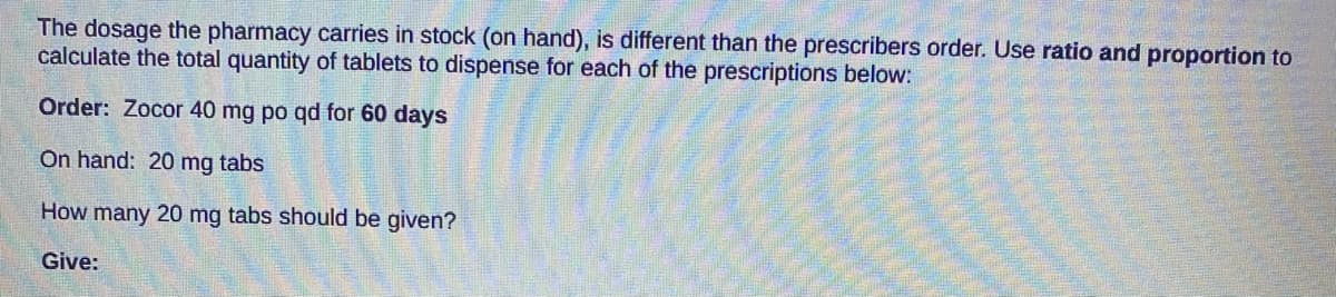 The dosage the pharmacy carries in stock (on hand), is different than the prescribers order. Use ratio and proportion to
calculate the total quantity of tablets to dispense for each of the prescriptions below:
Order: Zocor 40 mg po qd for 60 days
On hand: 20 mg tabs
How many 20 mg tabs should be given?
Give:
