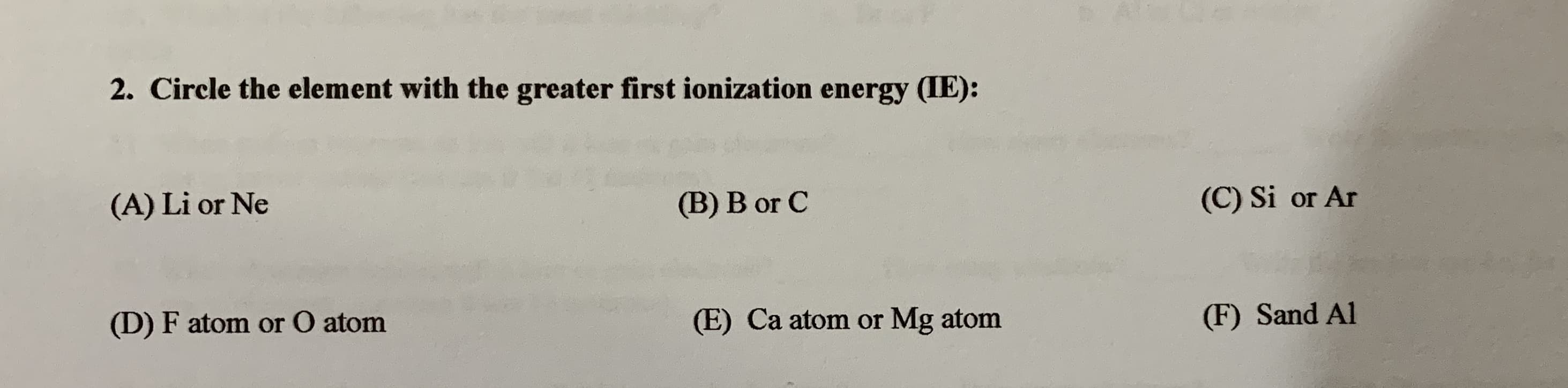 2. Circle the element with the greater first ionization energy (IE):
(A) Li or Ne
(B) B or C
(C) Si or Ar
(D) F atom or O atom
(E) Ca atom or Mg atom
(F) Sand Al
