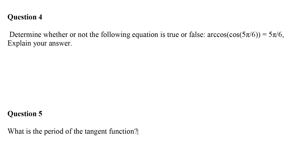 Question 4
Determine whether or not the following equation is true or false: arccos(cos(5t/6)) = 5t/6,
Explain your answer.
Question 5
What is the period of the tangent function?|
