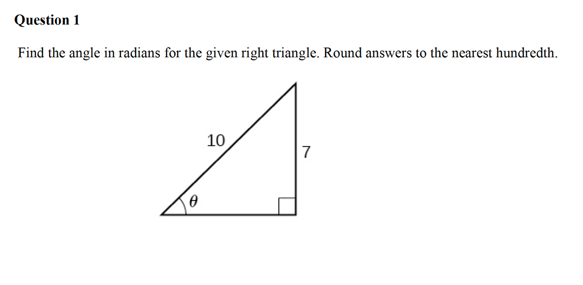 Question 1
Find the angle in radians for the given right triangle. Round answers to the nearest hundredth.
10
7
