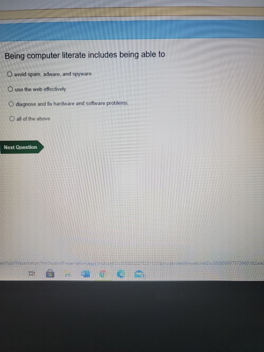 Being computer literate includes being able to
O avoid spam, adware, and spyware.
O use the web effectively.
O diagnose and fix hardware and software problems.
O all of the above
Next Question
entTool/Presentation/frmStudentPresentation asp3?intAsset D
187amode=test&AssetLinklD=30000003757266018Selec
