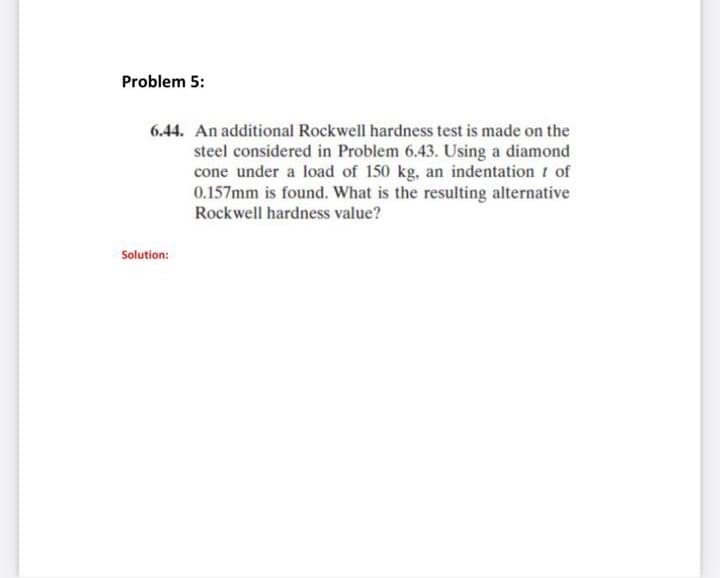 Problem 5:
6.44. An additional Rockwell hardness test is made on the
steel considered in Problem 6.43. Using a diamond
cone under a load of 150 kg, an indentation t of
0.157mm is found. What is the resulting alternative
Rockwell hardness value?
Solution:
