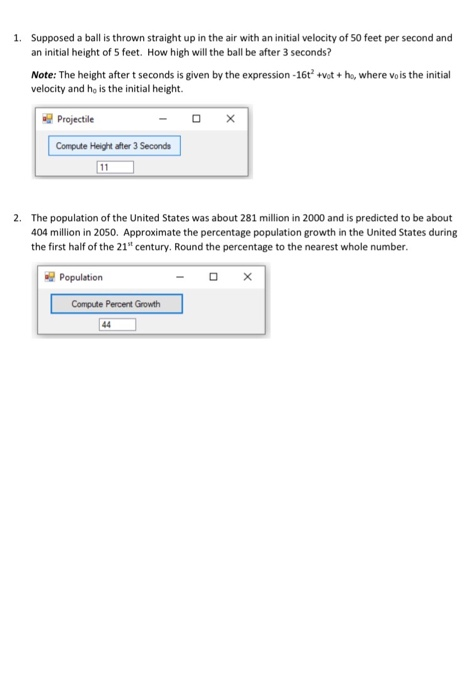 1. Supposed a ball is thrown straight up in the air with an initial velocity of 50 feet per second and
an initial height of 5 feet. How high will the ball be after 3 seconds?
Note: The height aftert seconds is given by the expression -16t +vot + ho, where vois the initial
velocity and ho is the initial height.
Projectile
Compute Height after 3 Seconda
11
2. The population of the United States was about 281 million in 2000 and is predicted to be about
404 million in 2050. Approximate the percentage population growth in the United States during
the first half of the 21" century. Round the percentage to the nearest whole number.
Population
Compute Percent Growth
44

