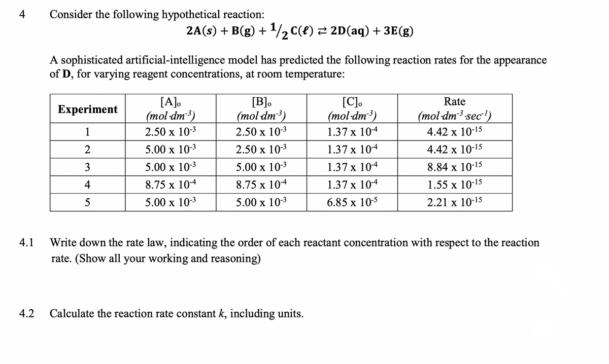 4
Consider the following hypothetical reaction:
2A(s) + B(g) + 1/2 C(e) 2 2D(aq) + 3E(g)
A sophisticated artificial-intelligence model has predicted the following reaction rates for the appearance
of D, for varying reagent concentrations, at room temperature:
[A].
(mol-dm3)
[B]o
[C],
(тol dm3)
Rate
Experiment
(mol dm3)
(mol-dm3 sec')
1
2.50 x 10-3
2.50 х 103
1.37 x 104
4.42 x 10-15
2
5.00 x 10-3
2.50 x 103
1.37 x 10-4
4.42 x 10-15
3
5.00 x 10-3
5.00 x 103
1.37 x 104
8.84 x 10-15
4
8.75 x 104
8.75 x 104
1.37 x 104
1.55 x 10-15
5
5.00 x 10-3
5.00 х 103
6.85 х 105
2.21 х 10-15
4.1
Write down the rate law, indicating the order of each reactant concentration with respect to the reaction
rate. (Show all your working and reasoning)
4.2
Calculate the reaction rate constant k, including units.
