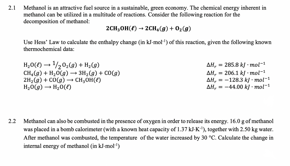 Methanol is an attractive fuel source in a sustainable, green economy. The chemical energy inherent in
methanol can be utilized in a multitude of reactions. Consider the following reaction for the
decomposition of methanol:
2.1
2CH3ОН(?) — 2CH4(9) + 02(g)
Use Hess' Law to calculate the enthalpy change (in kJ-mol-1) of this reaction, given the following known
thermochemical data:
H20(?) → 1/202(g) + H2 (g)
CH4(g) + H,0(g)
2H-(9) + со(g) — сH;оН (0)
H20(g) → H20(f)
= 285.8 kJ · mol-1
= 206.1 kJ · mol-1
AH,
→ 3H2(g) + CO(g)
CH3OH(?)
ΔΗ
ДН, — —128.3 k/ : тol-1
AH, = -44.00 kJ • mol-1
Methanol can also be combusted in the presence of oxygen in order to release its energy. 16.0 g of methanol
was placed in a bomb calorimeter (with a known heat capacity of 1.37 kJ-K-), together with 2.50 kg water.
2.2
After methanol was combusted, the temperature of the water increased by 30 °C. Calculate the change in
internal energy of methanol (in kJ-mol-l)
