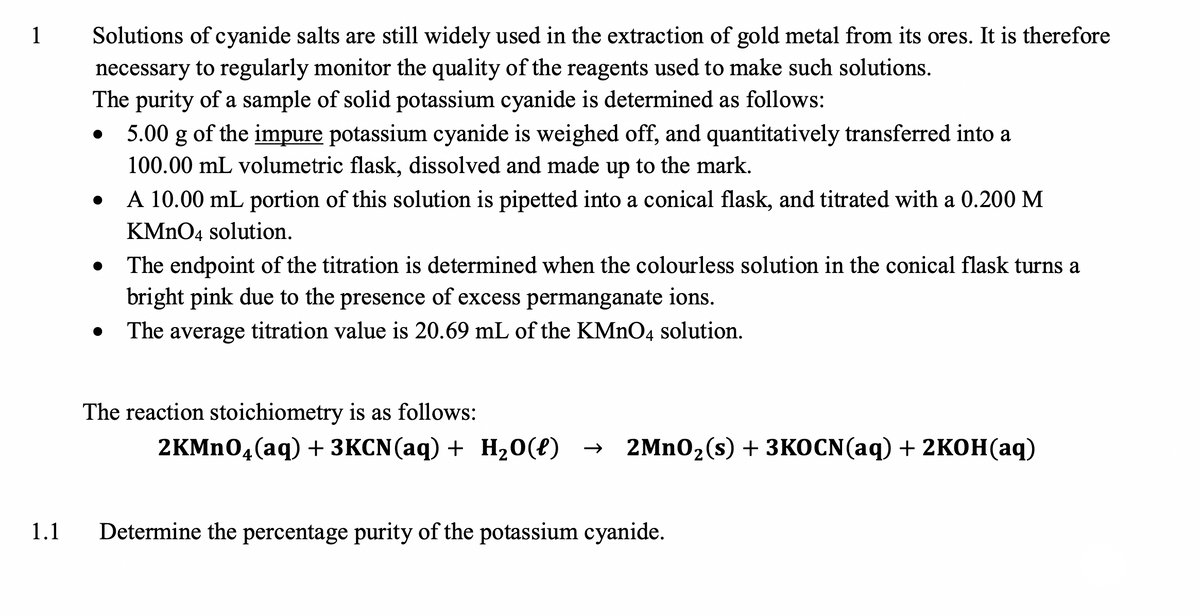 1
Solutions of cyanide salts are still widely used in the extraction of gold metal from its ores. It is therefore
necessary to regularly monitor the quality of the reagents used to make such solutions.
The purity of a sample of solid potassium cyanide is determined as follows:
5.00 g of the impure potassium cyanide is weighed off, and quantitatively transferred into a
100.00 mL volumetric flask, dissolved and made up to the mark.
A 10.00 mL portion of this solution is pipetted into a conical flask, and titrated with a 0.200 M
KMNO4 solution.
The endpoint of the titration is determined when the colourless solution in the conical flask turns a
bright pink due to the presence of excess permanganate ions.
The average titration value is 20.69 mL of the KMNO4 solution.
The reaction stoichiometry is as follows:
2KMN04(aq) + 3KCN(aq) + H20({) →
2MnO2(s) + 3КОCN(aq) + 2KОН (аq)
1.1
Determine the percentage purity of the potassium cyanide.
