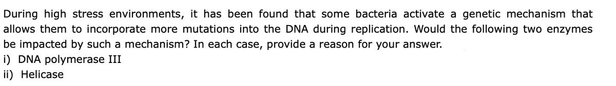 During high stress environments, it has been found that some bacteria activate a genetic mechanism that
allows them to incorporate more mutations into the DNA during replication. Would the following two enzymes
be impacted by such a mechanism? In each case, provide a reason for your answer.
i) DNA polymerase III
ii) Helicase
