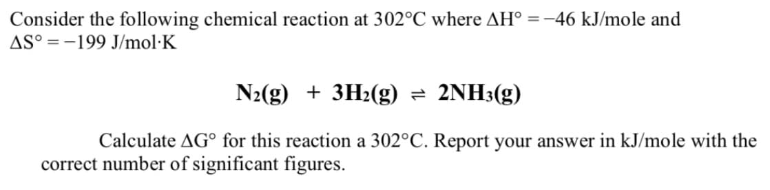 Consider the following chemical reaction at 302°C where AH° =-46 kJ/mole and
AS° = -199 J/mol·K
N2(g) + 3H2(g) = 2NH3(g)
Calculate AG° for this reaction a 302°C. Report your answer in kJ/mole with the
correct number of significant figures.
