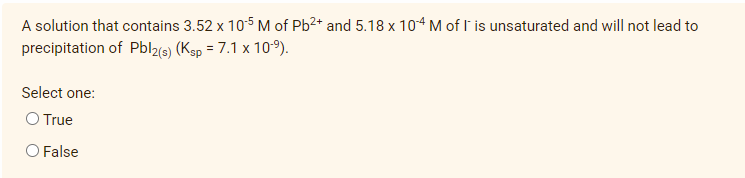 A solution that contains 3.52 x 105 M of Pb2+ and 5.18 x 104 M of I' is unsaturated and will not lead to
precipitation of Pbl2(e) (Ksp = 7.1 x 10-9).
Select one:
O True
O False
