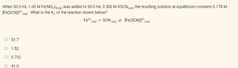 When 50.0 mL 1.00M Fe(NO,)3(ag) was added to 30.0 mL 0.500 M KSCN(ag), the resulting solution at equilibrium contains 0.178 M
[Fe(SCN)]2"e
*(@g). What is the Kc of the reaction shown below?
Fe3*
*(aq) + SCN'(aq) = [Fe(SCN)]2* ag)
O 31.7
O 1.52
O 0.732
O 41.9
