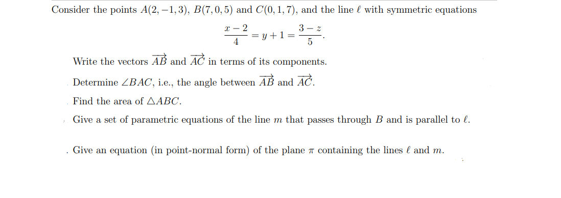 Consider the points A(2, –1,3), B(7,0,5) and C(0, 1, 7), and the line l with symmetric equations
х — 2
3 – z
= y +1 =
4
Write the vectors AB and AC in terms of its components.
Determine ZBẠC, i.e., the angle between AB and AC.
Find the area of AABC.
Give a set of parametric equations of the line m that passes through B and is parallel to l.
. Give an equation (in point-normal form) of the plane a containing the lines l and m.
