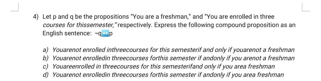 4) Let p and q be the propositions "You are a freshman," and "You are enrolled in three
courses for thissemester," respectively. Express the following compound proposition as an
English sentence: -q p
a) Youarenot enrolled in threecourses for this semesterif and only if youarenot a freshman
b) Youarenot enrolled in threecourses forthis semester if andonly if you arenot a freshman
c) Youareenrolled in threecourses for this semesterifand only if you area freshman
d) Youarenot enrolled in threecourses forthis semester if andonly if you area freshman