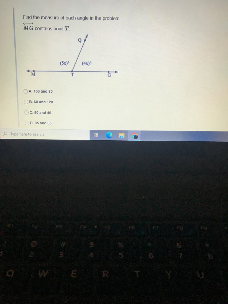 Find the measure of each angle in the problem.
MG contains point T.
Q
(5x)°
(4x)
A. 100 and 80
OB. 60 and 120
OC. 50 and 40
OD. 95 and 85
Type here to search
WE
R
