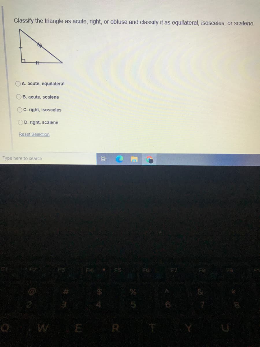 Classify the triangle as acute, right, or obtuse and classify it as equilateral, isosceles, or scalene.
OA. acute, equilateral
B. acute, scalene
OC. right, isosceles
OD. right, scalene
Reset Selection
Type here to search
F6
F8
Q WE R
IT
