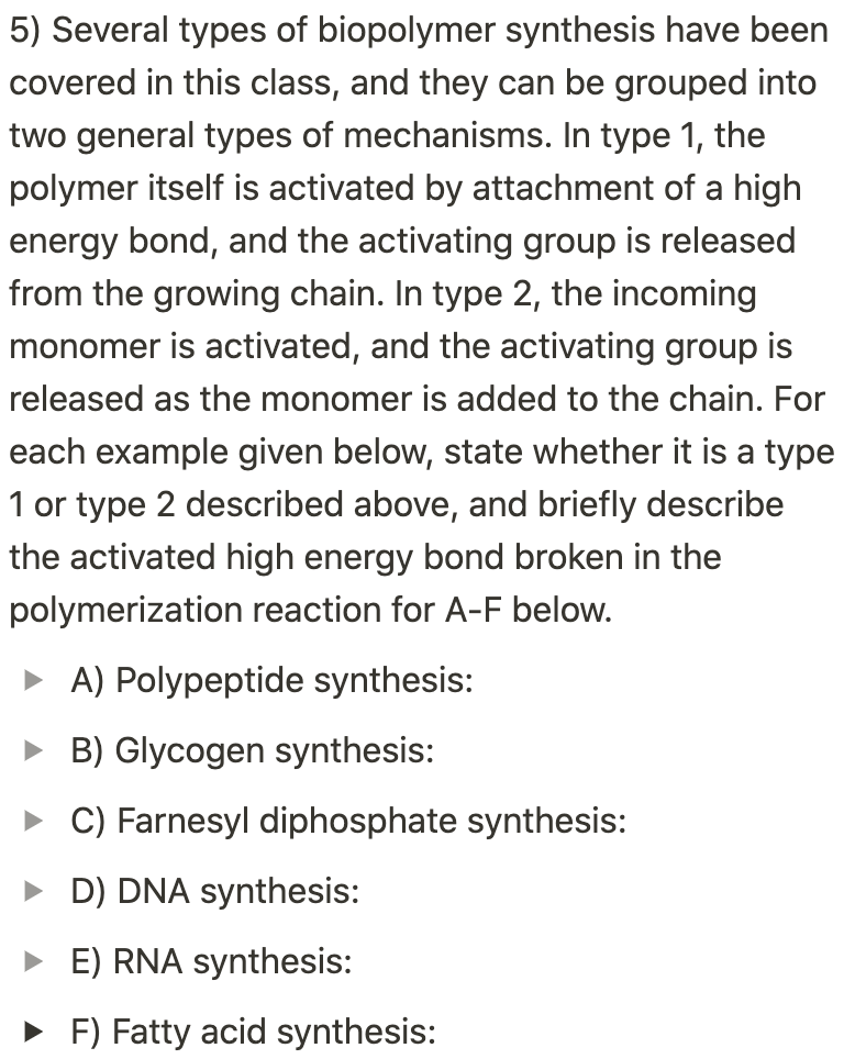 5) Several types of biopolymer synthesis have been
covered in this class, and they can be grouped into
two general types of mechanisms. In type 1, the
polymer itself is activated by attachment of a high
energy bond, and the activating group is released
from the growing chain. In type 2, the incoming
monomer is activated, and the activating group is
released as the monomer is added to the chain. For
each example given below, state whether it is a type
1 or type 2 described above, and briefly describe
the activated high energy bond broken in the
polymerization reaction for A-F below.
• A) Polypeptide synthesis:
• B) Glycogen synthesis:
• C) Farnesyl diphosphate synthesis:
• D) DNA synthesis:
• E) RNA synthesis:
• F) Fatty acid synthesis:
